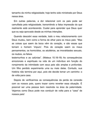 tamanho da minha religiosidade; hoje tenho sido ministrado por Deus
nessa área.
Em outras palavras, a dor relacional com os pais pode ser
camuflada pela religiosidade, transmitindo a falsa impressão do que
realmente está acontecendo. Custei para aprender que Deus quer
que eu seja aprovado desde as minhas intenções.
Quando descobri essa verdade, todo o meu relacionamento com
Deus mudou, bem como a forma de olhar para os meus pais: “Mas
as coisas que saem da boca vêm do coração, e são essas que
tornam o homem ‘impuro’. Pois do coração saem os maus
pensamentos, os homicídios, os adultérios, as imoralidades sexuais,
os roubos, os falsos
testemunhos e as calúnias”. (Mateus 15.18-19) As consequências
emocionais e espirituais na vida de um indivíduo em função do
rompimento da intimidade com seus pais são amplas e profundas.
Um filho perdido experimenta uma ou mais delas. Contudo, sua
história não termina por aqui, pois ele decide tomar um caminho: o
de volta para casa.
Depois de verificarmos as consequências da perda da conexão
com os nossos pais, quero trazer como reverter essa situação. É
possível ser uma pessoa bem resolvida na área da paternidade.
Vejamos como Deus pode nos conduzir de volta para a “casa” de
nossos pais!
 