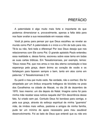 PREFÁCIO
A paternidade é algo muito mais forte e importante do que
podemos dimensionar e, provavelmente, apenas a falta dela para
nos fazer avaliar a sua necessidade em nossas vidas.
Você já parou para pensar por que Deus escolheu se revelar ao
mundo como Pai? A paternidade é o início e o fim de tudo para nós.
Tê-la ou não, fará toda a diferença! Por isso Deus deseja que nos
relacionemos com Ele como Pai. O grande apóstolo Paulo entendeu
essa realidade e, dessa forma, escreveu sobre esse tema em todas
as suas cartas bíblicas. Em Tessalonicenses, por exemplo, lemos:
“Deus nosso Pai, que nos amou e nos deu eterna consolação e boa
esperança pela graça, deem ânimo ao coração de vocês e os
fortaleçam para fazerem sempre o bem, tanto em atos como em
palavras.” 2 Tessalonicenses 2.16
Eu perdi o meu pai muito cedo. Na verdade, não o conheci. Ele foi
atropelado por um ônibus enquanto trafegava de bicicleta na praia
dos Cavalheiros na cidade de Macaé, no dia 26 de dezembro de
1970. Isso mesmo: um dia depois do Natal. Imagine como foi para
minha mãe receber essa notícia naquele dia? Em decorrência desse
fato, fui criado sem pai. Contudo Deus foi bondoso para comigo, e
pela sua graça, através do esforço espiritual de minha “guerreira”
mãe, de irmãos mais velhos, pastores e amigos de minha família,
pude ter um mínimo de apoio necessário para meu saudável
desenvolvimento. Foi ao lado de Deus que entendi que eu não era
 