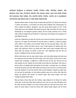 sempre brigava e tentava matar minha mãe. Muitas vezes, ele
atirava com seu revólver dentro de nossa casa, que era toda cheia
de buracos das balas. Eu sentia tanto medo, como se a qualquer
momento ele fosse tirar a vida dela realmente.
Quando estava assim, muitas vezes me batia até machucar. Eu ficava com marcas
e cortes nas pernas, e me lembro da minha mãe cuidando dos machucados. Eu
tinha vontade de beijá-lo, abraçá-lo, mas ele nunca ficava perto de mim. Tinha
medo dele e por isso também não ficava por perto. Não me lembro do meu pai me
abraçando ou me beijando quando criança. Ele era muito ciumento com a minha
mãe, então as brigas não se limitavam à nossa casa. Ele brigava com qualquer um
que falasse com ela.
Certo dia, estávamos na casa de uma tia e por causa de ciúmes, ele provocou uma
briga com um rapaz. No momento em que ele sacou o revólver, o rapaz me pegou
como refém e me colocou na sua frente. Disse ao meu pai para atirar, e ele, sem
hesitar, atirou. Achei que fosse morrer, mas a bala passou de raspão pelo meu
peito, não machucou muito e eu fiquei bem. Mas nunca mais consegui olhar nos
olhos dele. Ele quase me matou e para mim, isso significava que ele não me
amava. A distância entre nós ficou ainda maior.
Minha mãe tentou sair de casa várias vezes, mas não podia porque ele dizia que
iria matá-la se ela se fosse. Ela tinha medo e por isso ficava. Foram anos e anos
vivendo sob a pressão, a violência e a falta de amor do meu pai. Até que um dia
tudo acabou de vez. Depois de uma briga numa festa de aniversário, ele sacou a
arma e atirou na cabeça dela. Ela estava do meu lado, e quando caiu, eu a abracei
na ânsia de salvar sua vida. Não sabia se procurava por socorro ou se ficava perto
para não perdê-la. É uma dor terrível. Meu mundo desabou. Apesar de saber que
um dia isso iria acontecer, eu não podia acreditar, pois era a minha mãe. Não deu
tempo de salvá-la. Ela morreu no mesmo lugar. Nos meus braços, sem que
ninguém pudesse fazer nada.
Meu pai fugiu e ficou dias sem dar notícias. Ligou depois de um tempo. Eu sentia
muito ódio, muita raiva dele. Não suportava ouvir sua voz, por isso não falava com
ele. Meu pai ficou foragido e eu tinha notícias dele por meio dos meus avós, com
quem fui morar após a morte da minha mãe. Algum tempo depois, ele foi morar
 