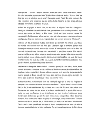 meu pai foi: “Tá bom!”. Isso foi péssimo. Falei pra Deus: “Você está vendo, Deus?
Eu não precisava passar por isso!” Então Deus disse-me assim: “Agora, você vai
ligar de novo e vai dizer que o ama”. Eu quase surtei! Falei: “De jeito nenhum. Eu
não vou dizer uma coisa que eu não sinto”. Esta etapa foi a mais longa, até que
obedeci novamente a vontade de Deus.
Então, fiz a ligação e disse: “Pai, eu te amo.” A resposta dele foi: “Obrigado”.
Desliguei o telefone decepcionada e triste, prometendo nunca mais procurá-lo. Mas
nunca vencemos de Deus, e Ele disse: “Você vai ligar quantas vezes for
necessário”. Então passei a ligar para o meu pai toda semana, e sempre antes de
desligar, eu dizia que o amava. A resposta dele era sempre a mesma: “Obrigado”.
Até que um dia, a resposta mudou, e ele disse que também me amava. Meu Deus!
Eu nunca tinha ouvido isso do meu pai. Desliguei logo o telefone, porque não
conseguia disfarçar o choro. Foi um dia incrível. A sensação de ouvir “eu te amo” de
um pai é maravilhosa. Naquele dia, eu entendi o que Deus queria. Ele não só
queria me libertar do ódio e todos os sentimentos ruins que eu tinha, como também
queria restituir nossa relação. Assim, continuei com as ligações, e a cada dia ficava
melhor. Sentia-me leve, eu sentia paz. Agora, eu também sentia saudades do meu
pai e o melhor, eu realmente passei a amá-lo.
Veio então o desejo de reencontrá-lo. Confesso que fiquei com medo, afinal, eram
muitos anos sem contato e eu não sabia qual seria minha reação diante dele e por
telefone, tudo é mais fácil. Graças a Deus, quando o vi, a minha única reação foi
querer abraçá-lo. Deus não só me trouxe para os Seus braços, como também me
levou para os braços daquele que é meu pai aqui na Terra.
Estou muito feliz. Falo sempre com ele e sempre digo que o amo e a resposta é
sempre a “eu também te amo e estou com saudades”. Depois disso, tudo ficou mais
fácil, a dor já não existia mais. Agora havia amor para dar. Eu amo meu pai de uma
forma que eu nunca pensei amar, e também consigo sentir o amor dele comigo
cada vez que nos falamos e nos importamos um com o outro. Lógico que ainda
lembro com tristeza do que ele fez com minha mãe, pois perdoar não é deixar de
lembrar, mas continuar a vida a despeito da lembrança, como uma cicatriz. Também
tenho consciência de que ele já sofreu muito por tudo que fez com a minha mãe.
Tenho orado para que ele se entregue a Jesus, arrependa-se de seus pecados e
tenha a oportunidade de ter dias melhores. Eu tenho orado para que de fato ele se
 