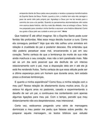 arrependa diante de Deus pelos seus pecados e receba a presença transformadora
do Espírito Santo de Deus. Porém, quanto a mim, o melhor tem sido não carregar o
peso de sentir ódio pelo próprio pai. Agradeço a Deus por me ter levado para o
caminho da cura e do perdão. Quando os pensamentos atormentadores vêm sobre
mim acerca desta história, não fico mais tão afetada, mas os entrego a Deus. Tenho
me preparado para constituir minha família e escrever uma história diferente! Como
sou grata a Deus pelo seu cuidado e amor por mim”. Nívia
Que história! É até difícil imaginar. Só o Espírito Santo pode curar
feridas tão profundas. Mas essa moça decidiu buscar a cura. Como
ela conseguiu perdoar? Veja que ela não sofreu uma amnésia em
relação à crueldade do pai e posterior descaso. Ela entendeu que
não poderia perpetuar esse mal, encarcerando o pai em seu
coração. Tenho certeza de que a lembrança da morte de sua mãe
ainda machuca o seu coração, mas não a tem paralisado mais. Não
sei se um dia será possível que ela desfrute de um intenso
relacionamento com o pai, mas a disposição dela em ir até ele já
está lhe rendendo frutos. Tenho certeza de que essa atitude pode ser
a última esperança para um homem que durante anos, tem estado
preso a diversas lembranças.
E quanto a minha experiência? Como ficou a minha relação com o
meu pai? Nossa relação de afastamento durou muitos anos. Eu já
estava há alguns anos no pastoreio, casado e experimentando o
desafio de ser um pai, e continuava me contentando com apenas
algumas ligações para meu pai. Com o tempo, percebi que meu
distanciamento não era despretensioso, mas intencional.
Certa vez, estávamos pregando uma série de mensagens
dominicais e meu pastor me pediu que falasse sobre perdão. Ao
preparar aquela mensagem, os textos bíblicos que estudei
 