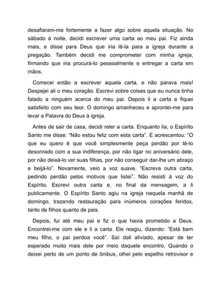 desafiaram-me fortemente a fazer algo sobre aquela situação. No
sábado à noite, decidi escrever uma carta ao meu pai. Fiz ainda
mais, e disse para Deus que iria lê-la para a igreja durante a
pregação. Também decidi me comprometer com minha igreja,
firmando que iria procurá-lo pessoalmente e entregar a carta em
mãos.
Comecei então a escrever aquela carta, e não parava mais!
Despejei ali o meu coração. Escrevi sobre coisas que eu nunca tinha
falado a ninguém acerca do meu pai. Depois li a carta e fiquei
satisfeito com seu teor. O domingo amanheceu e aprontei-me para
levar a Palavra do Deus à igreja.
Antes de sair de casa, decidi reler a carta. Enquanto lia, o Espírito
Santo me disse: “Não estou feliz com esta carta”. E acrescentou: “O
que eu quero é que você simplesmente peça perdão por tê-lo
desonrado com a sua indiferença, por não ligar no aniversário dele,
por não deixá-lo ver suas filhas, por não conseguir dar-lhe um abraço
e beijá-lo”. Novamente, veio a voz suave. “Escreva outra carta,
pedindo perdão pelos motivos que listei”. Não resisti à voz do
Espírito. Escrevi outra carta e, no final da mensagem, a li
publicamente. O Espírito Santo agiu na igreja naquela manhã de
domingo, trazendo restauração para inúmeros corações feridos,
tanto de filhos quanto de pais.
Depois, fui até meu pai e fiz o que havia prometido a Deus.
Encontrei-me com ele e li a carta. Ele reagiu, dizendo: “Está bem
meu filho, o pai perdoa você”. Saí dali aliviado, apesar de ter
esperado muito mais dele por meio daquele encontro. Quando o
deixei perto de um ponto de ônibus, olhei pelo espelho retrovisor e
 