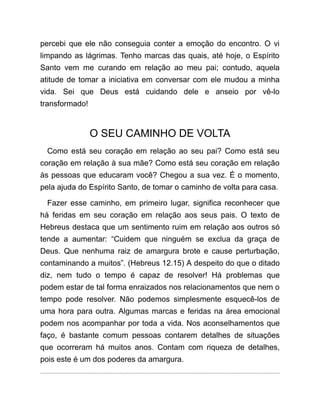 percebi que ele não conseguia conter a emoção do encontro. O vi
limpando as lágrimas. Tenho marcas das quais, até hoje, o Espírito
Santo vem me curando em relação ao meu pai; contudo, aquela
atitude de tomar a iniciativa em conversar com ele mudou a minha
vida. Sei que Deus está cuidando dele e anseio por vê-lo
transformado!
O SEU CAMINHO DE VOLTA
Como está seu coração em relação ao seu pai? Como está seu
coração em relação à sua mãe? Como está seu coração em relação
às pessoas que educaram você? Chegou a sua vez. É o momento,
pela ajuda do Espírito Santo, de tomar o caminho de volta para casa.
Fazer esse caminho, em primeiro lugar, significa reconhecer que
há feridas em seu coração em relação aos seus pais. O texto de
Hebreus destaca que um sentimento ruim em relação aos outros só
tende a aumentar: “Cuidem que ninguém se exclua da graça de
Deus. Que nenhuma raiz de amargura brote e cause perturbação,
contaminando a muitos”. (Hebreus 12.15) A despeito do que o ditado
diz, nem tudo o tempo é capaz de resolver! Há problemas que
podem estar de tal forma enraizados nos relacionamentos que nem o
tempo pode resolver. Não podemos simplesmente esquecê-los de
uma hora para outra. Algumas marcas e feridas na área emocional
podem nos acompanhar por toda a vida. Nos aconselhamentos que
faço, é bastante comum pessoas contarem detalhes de situações
que ocorreram há muitos anos. Contam com riqueza de detalhes,
pois este é um dos poderes da amargura.
 