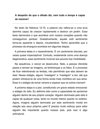 A despeito do que o ditado diz, nem tudo o tempo é capaz
de resolver!
No texto de Hebreus 12.15, a palavra raiz refere-se a uma erva
daninha capaz de crescer rapidamente e destruir um jardim. Esse
texto demonstra o que acontece com nossos corações quando não
conseguimos perdoar. Gradativamente, aquele sutil sentimento
torna-se aparente e depois, insustentável. Tenho aprendido que o
processo da amargura acontece em algumas etapas.
A primeira delas é o ressentimento. É um sentimento discreto, por
vezes quase imperceptível. Contudo, exatamente como uma doença
degenerativa, esse sentimento invisível aos poucos traz imobilidade.
Na sequência, o rancor se desenvolve. Nele, a pessoa ofendida
passa a remoer as imagens, as lembranças e os fatos. É o processo
de ficar relembrando as feridas, não permitindo que elas deixem de
doer. Nesse estágio, alguns “mastigam” e “mastigam” a dor, até que
podem introduzi-la de uma forma ainda mais mortífera em sua alma.
Esse é o estágio de tomar veneno e esperar que os outros morram!
A próxima etapa é a pior, constituindo um grave estado emocional:
o estágio do ódio. Eu definiria ódio como a capacidade de aprisionar
alguém dentro de seu próprio coração. Alguém dominado pelo ódio é
capaz de qualquer coisa, tanto no mundo interior quanto no exterior.
Agora, imagine alguém dominado por este sentimento mortal em
relação aos seus próprios pais! É preciso muito esforço para odiar
alguém tão importante quanto nossos pais, pois isso é algo
antinatural.
 