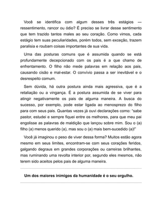 Você se identifica com algum desses três estágios ―
ressentimento, rancor ou ódio? É preciso se livrar desse sentimento
que tem trazido tantos males ao seu coração. Como vimos, cada
estágio tem suas peculiaridades, porém todos, sem exceção, trazem
paralisia e roubam coisas importantes de sua vida.
Uma das posturas comuns que é assumida quando se está
profundamente decepcionado com os pais é a que chamo de
enfrentamento. O filho não mede palavras em relação aos pais,
causando cisão e mal-estar. O convívio passa a ser inevitável e o
desrespeito comum.
Sem dúvida, há outra postura ainda mais agressiva, que é a
retaliação ou a vingança. É a postura assumida de se viver para
atingir negativamente os pais de alguma maneira. A busca do
sucesso, por exemplo, pode estar ligada ao menosprezo do filho
para com seus pais. Quantas vezes já ouvi declarações como: “sabe
pastor, estudei e sempre fiquei entre os melhores, para que meu pai
engolisse as palavras de maldição que lançou sobre mim. Sou o (a)
filho (a) menos querido (a), mas sou o (a) mais bem-sucedido (a)!”
Você já imaginou o peso de viver dessa forma? Muitos estão agora
mesmo em seus limites, encontram-se com seus corações feridos,
galgando degraus em grandes corporações ou carreiras brilhantes,
mas ruminando uma revolta interior por, segundo eles mesmos, não
terem sido aceitos pelos pais de alguma maneira.
Um dos maiores inimigos da humanidade é o seu orgulho.
 
