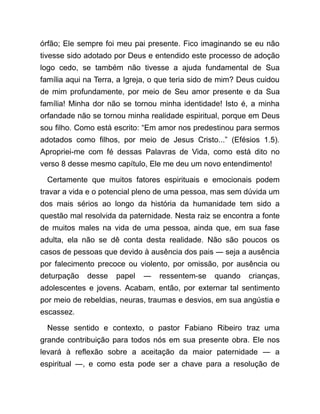 órfão; Ele sempre foi meu pai presente. Fico imaginando se eu não
tivesse sido adotado por Deus e entendido este processo de adoção
logo cedo, se também não tivesse a ajuda fundamental de Sua
família aqui na Terra, a Igreja, o que teria sido de mim? Deus cuidou
de mim profundamente, por meio de Seu amor presente e da Sua
família! Minha dor não se tornou minha identidade! Isto é, a minha
orfandade não se tornou minha realidade espiritual, porque em Deus
sou filho. Como está escrito: “Em amor nos predestinou para sermos
adotados como filhos, por meio de Jesus Cristo...” (Efésios 1.5).
Apropriei-me com fé dessas Palavras de Vida, como está dito no
verso 8 desse mesmo capítulo, Ele me deu um novo entendimento!
Certamente que muitos fatores espirituais e emocionais podem
travar a vida e o potencial pleno de uma pessoa, mas sem dúvida um
dos mais sérios ao longo da história da humanidade tem sido a
questão mal resolvida da paternidade. Nesta raiz se encontra a fonte
de muitos males na vida de uma pessoa, ainda que, em sua fase
adulta, ela não se dê conta desta realidade. Não são poucos os
casos de pessoas que devido à ausência dos pais ― seja a ausência
por falecimento precoce ou violento, por omissão, por ausência ou
deturpação desse papel ― ressentem-se quando crianças,
adolescentes e jovens. Acabam, então, por externar tal sentimento
por meio de rebeldias, neuras, traumas e desvios, em sua angústia e
escassez.
Nesse sentido e contexto, o pastor Fabiano Ribeiro traz uma
grande contribuição para todos nós em sua presente obra. Ele nos
levará à reflexão sobre a aceitação da maior paternidade ― a
espiritual ―, e como esta pode ser a chave para a resolução de
 