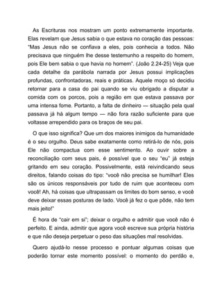 As Escrituras nos mostram um ponto extremamente importante.
Elas revelam que Jesus sabia o que estava no coração das pessoas:
“Mas Jesus não se confiava a eles, pois conhecia a todos. Não
precisava que ninguém lhe desse testemunho a respeito do homem,
pois Ele bem sabia o que havia no homem”. (João 2.24-25) Veja que
cada detalhe da parábola narrada por Jesus possui implicações
profundas, confrontadoras, reais e práticas. Aquele moço só decidiu
retornar para a casa do pai quando se viu obrigado a disputar a
comida com os porcos, pois a região em que estava passava por
uma intensa fome. Portanto, a falta de dinheiro ― situação pela qual
passava já há algum tempo ― não fora razão suficiente para que
voltasse arrependido para os braços de seu pai.
O que isso significa? Que um dos maiores inimigos da humanidade
é o seu orgulho. Deus sabe exatamente como retirá-lo de nós, pois
Ele não compactua com esse sentimento. Ao ouvir sobre a
reconciliação com seus pais, é possível que o seu “eu” já esteja
gritando em seu coração. Possivelmente, está reivindicando seus
direitos, falando coisas do tipo: “você não precisa se humilhar! Eles
são os únicos responsáveis por tudo de ruim que aconteceu com
você! Ah, há coisas que ultrapassam os limites do bom senso, e você
deve deixar essas posturas de lado. Você já fez o que pôde, não tem
mais jeito!”
É hora de “cair em si”; deixar o orgulho e admitir que você não é
perfeito. E ainda, admitir que agora você escreve sua própria história
e que não deseja perpetuar o peso das situações mal resolvidas.
Quero ajudá-lo nesse processo e pontuar algumas coisas que
poderão tornar este momento possível: o momento do perdão e,
 
