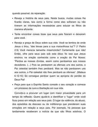 quando possível, da reparação.
Reveja a história de seus pais. Nesta busca, muitas coisas lhe
ficarão claras, tais como a forma como eles sofreram ou não
tiveram as informações necessárias para educar os filhos de
maneira eficiente.
Tente encontrar coisas boas que seus pais fizeram e deixaram
para você.
Reveja a graça de Deus sobre sua vida. Você se lembra de onde
Jesus o tirou, “das trevas para a sua maravilhosa luz”? (1 Pedro
2.9) Você merecia tamanha misericórdia? Certamente que não!
Então, olhe para seus pais sob esta ótica; foi isso que Jesus
ensinou na oração conhecida como a oração do Pai Nosso:
“Perdoa as nossas dívidas, assim como perdoamos aos nossos
devedores. (...) Pois se perdoarem as ofensas uns dos outros, o
Pai celestial também lhes perdoará. Mas se não perdoarem uns
aos outros, o Pai celestial não lhes perdoará as ofensas”. (Mateus
6.12-15) Só consegue perdoar quem se apropria do perdão do
Deus Pai!
Peça para que o Espírito Santo console o seu coração e comece
um processo de cura e libertação em sua vida.
Convido-o a procurar um lugar com maior privacidade para um
tempo de reflexão. Quero ajudá-lo a identificar o “lugar” onde você
ficou preso em relação aos seus pais. O lugar da violência, do abuso,
dos episódios de descaso ou da indiferença que prenderam suas
emoções em relação a seus pais. Por exemplo, há pessoas que
tardiamente receberam a notícia de que são filhos adotivos. O
 