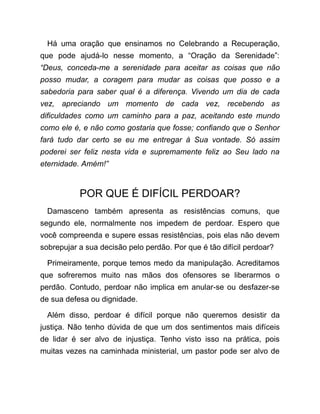 Há uma oração que ensinamos no Celebrando a Recuperação,
que pode ajudá-lo nesse momento, a “Oração da Serenidade”:
“Deus, conceda-me a serenidade para aceitar as coisas que não
posso mudar, a coragem para mudar as coisas que posso e a
sabedoria para saber qual é a diferença. Vivendo um dia de cada
vez, apreciando um momento de cada vez, recebendo as
dificuldades como um caminho para a paz, aceitando este mundo
como ele é, e não como gostaria que fosse; confiando que o Senhor
fará tudo dar certo se eu me entregar à Sua vontade. Só assim
poderei ser feliz nesta vida e supremamente feliz ao Seu lado na
eternidade. Amém!”
POR QUE É DIFÍCIL PERDOAR?
Damasceno também apresenta as resistências comuns, que
segundo ele, normalmente nos impedem de perdoar. Espero que
você compreenda e supere essas resistências, pois elas não devem
sobrepujar a sua decisão pelo perdão. Por que é tão difícil perdoar?
Primeiramente, porque temos medo da manipulação. Acreditamos
que sofreremos muito nas mãos dos ofensores se liberarmos o
perdão. Contudo, perdoar não implica em anular-se ou desfazer-se
de sua defesa ou dignidade.
Além disso, perdoar é difícil porque não queremos desistir da
justiça. Não tenho dúvida de que um dos sentimentos mais difíceis
de lidar é ser alvo de injustiça. Tenho visto isso na prática, pois
muitas vezes na caminhada ministerial, um pastor pode ser alvo de
 