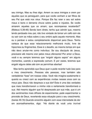 seu inimigo. Mas eu lhes digo: Amem os seus inimigos e orem por
aqueles que os perseguem, para que vocês venham a ser filhos de
seu Pai que está nos céus. Porque Ele faz raiar o seu sol sobre
maus e bons e derrama chuva sobre justos e injustos. Se vocês
amarem aqueles que os amam, que recompensa receberão?”
(Mateus 5.39-46) Sendo bem direto, tenho que admitir que, mesmo
tendo perdoado meu pai, não tive vontade de tomar um café com ele
ou sair com as mãos sobre o seu ombro após aquele momento. Mas
eu o perdoei e estou completamente disponível para Deus. Tenho
certeza de que esse relacionamento melhorará muito, livre de
hipocrisia ou fingimentos. Esse é o desafio, ao mesmo tempo em que
não devo anular-me como indivíduo. Se sou discípulo de Jesus,
precisarei até mesmo orar pelos meus ofensores! Por amor a Deus,
você e eu sempre teremos que “engolir alguns sapos” em alguns
momentos, usando a expressão comum. E por vezes, teremos que
engolir alguns deles até com as perninhas abertas!
Mas tenho aprendido que Deus quer e pode reverter tudo isso para
o meu crescimento. Pessoas são pessoas, mas também são
verdadeiras “lixas” em nossas vidas. Você não imagina exatamente o
quanto eu cresci com as experiências vividas nesses anos com os
meus pais. Deus não despreza a sua dor! Esta é uma das verdades
que mais transformaram a minha vida e certamente transformará a
sua. Até mesmo alguém que foi desprezado por sua mãe, que é um
dos sentimentos mais difíceis de experimentar, pode experimentar a
provisão de Deus, revertendo essa situação para o seu crescimento.
(Isaías 49.15) Quando encontro alguém com essa intensidade de dor
em aconselhamentos, digo: “Há diante de você uma incrível
 