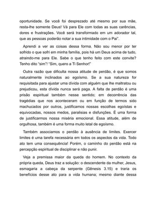 oportunidade. Se você foi desprezado até mesmo por sua mãe,
resta-lhe somente Deus! Vá para Ele com todas as suas carências,
dores e frustrações. Você será transformado em um adorador tal,
que as pessoas poderão notar a sua intimidade com o Pai”.
Aprendi a ver as coisas dessa forma. Não sou menor por ter
sofrido o que sofri em minha família, pois há um Deus acima de tudo,
atraindo-me para Ele. Sabe o que tenho feito com este convite?
Tenho dito “sim”! “Sim, quero a Ti Senhor!”
Outra razão que dificulta nossa atitude de perdão, é que somos
naturalmente inclinados ao egoísmo. Se a sua natureza for
requisitada para ajustar uma dívida com alguém que lhe maltratou ou
prejudicou, esta dívida nunca será paga. A falta de perdão é uma
prisão espiritual também nesse sentido; em decorrência das
tragédias que nos aconteceram ou em função de termos sido
machucados por outros, justificamos nossas escolhas egoístas e
equivocadas, nossos medos, paralisias e disfunções. É uma forma
de justificarmos nossa miséria emocional. Essa atitude, além de
orgulhosa, também é uma forma muito letal de egoísmo.
Também associamos o perdão à ausência de limites. Exercer
limites é uma tarefa necessária em todos os aspectos da vida. Todo
ato tem uma consequência! Porém, o caminho do perdão está na
percepção espiritual de disciplinar e não punir.
Veja a premissa maior da queda do homem. No contexto da
própria queda, Deus traz a solução: o descendente da mulher, Jesus,
esmagaria a cabeça da serpente (Gênesis 3.15) e traria os
benefícios desse ato para a vida humana; mesmo diante dessa
 