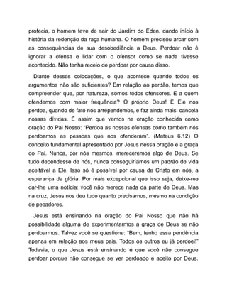 profecia, o homem teve de sair do Jardim do Éden, dando início à
história da redenção da raça humana. O homem precisou arcar com
as consequências de sua desobediência a Deus. Perdoar não é
ignorar a ofensa e lidar com o ofensor como se nada tivesse
acontecido. Não tenha receio de perdoar por causa disso.
Diante dessas colocações, o que acontece quando todos os
argumentos não são suficientes? Em relação ao perdão, temos que
compreender que, por natureza, somos todos ofensores. E a quem
ofendemos com maior frequência? O próprio Deus! E Ele nos
perdoa, quando de fato nos arrependemos, e faz ainda mais: cancela
nossas dívidas. É assim que vemos na oração conhecida como
oração do Pai Nosso: “Perdoa as nossas ofensas como também nós
perdoamos as pessoas que nos ofenderam”. (Mateus 6.12) O
conceito fundamental apresentado por Jesus nessa oração é a graça
do Pai. Nunca, por nós mesmos, mereceremos algo de Deus. Se
tudo dependesse de nós, nunca conseguiríamos um padrão de vida
aceitável a Ele. Isso só é possível por causa de Cristo em nós, a
esperança da glória. Por mais excepcional que isso seja, deixe-me
dar-lhe uma notícia: você não merece nada da parte de Deus. Mas
na cruz, Jesus nos deu tudo quanto precisamos, mesmo na condição
de pecadores.
Jesus está ensinando na oração do Pai Nosso que não há
possibilidade alguma de experimentarmos a graça de Deus se não
perdoarmos. Talvez você se questione: “Bem, tenho essa pendência
apenas em relação aos meus pais. Todos os outros eu já perdoei!”
Todavia, o que Jesus está ensinando é que você não consegue
perdoar porque não consegue se ver perdoado e aceito por Deus.
 
