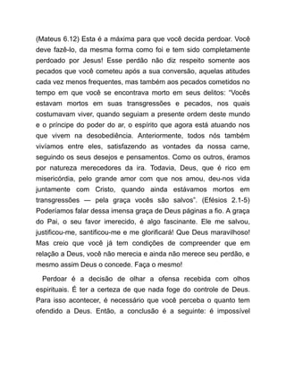 (Mateus 6.12) Esta é a máxima para que você decida perdoar. Você
deve fazê-lo, da mesma forma como foi e tem sido completamente
perdoado por Jesus! Esse perdão não diz respeito somente aos
pecados que você cometeu após a sua conversão, aquelas atitudes
cada vez menos frequentes, mas também aos pecados cometidos no
tempo em que você se encontrava morto em seus delitos: “Vocês
estavam mortos em suas transgressões e pecados, nos quais
costumavam viver, quando seguiam a presente ordem deste mundo
e o príncipe do poder do ar, o espírito que agora está atuando nos
que vivem na desobediência. Anteriormente, todos nós também
vivíamos entre eles, satisfazendo as vontades da nossa carne,
seguindo os seus desejos e pensamentos. Como os outros, éramos
por natureza merecedores da ira. Todavia, Deus, que é rico em
misericórdia, pelo grande amor com que nos amou, deu-nos vida
juntamente com Cristo, quando ainda estávamos mortos em
transgressões ― pela graça vocês são salvos”. (Efésios 2.1-5)
Poderíamos falar dessa imensa graça de Deus páginas a fio. A graça
do Pai, o seu favor imerecido, é algo fascinante. Ele me salvou,
justificou-me, santificou-me e me glorificará! Que Deus maravilhoso!
Mas creio que você já tem condições de compreender que em
relação a Deus, você não merecia e ainda não merece seu perdão, e
mesmo assim Deus o concede. Faça o mesmo!
Perdoar é a decisão de olhar a ofensa recebida com olhos
espirituais. É ter a certeza de que nada foge do controle de Deus.
Para isso acontecer, é necessário que você perceba o quanto tem
ofendido a Deus. Então, a conclusão é a seguinte: é impossível
 