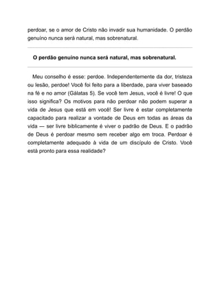 perdoar, se o amor de Cristo não invadir sua humanidade. O perdão
genuíno nunca será natural, mas sobrenatural.
O perdão genuíno nunca será natural, mas sobrenatural.
Meu conselho é esse: perdoe. Independentemente da dor, tristeza
ou lesão, perdoe! Você foi feito para a liberdade, para viver baseado
na fé e no amor (Gálatas 5). Se você tem Jesus, você é livre! O que
isso significa? Os motivos para não perdoar não podem superar a
vida de Jesus que está em você! Ser livre é estar completamente
capacitado para realizar a vontade de Deus em todas as áreas da
vida ― ser livre biblicamente é viver o padrão de Deus. E o padrão
de Deus é perdoar mesmo sem receber algo em troca. Perdoar é
completamente adequado à vida de um discípulo de Cristo. Você
está pronto para essa realidade?
 
