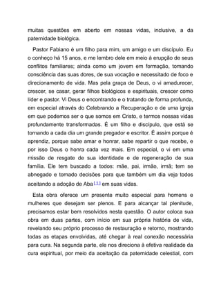 muitas questões em aberto em nossas vidas, inclusive, a da
paternidade biológica.
Pastor Fabiano é um filho para mim, um amigo e um discípulo. Eu
o conheço há 15 anos, e me lembro dele em meio à erupção de seus
conflitos familiares; ainda como um jovem em formação, tomando
consciência das suas dores, de sua vocação e necessitado de foco e
direcionamento de vida. Mas pela graça de Deus, o vi amadurecer,
crescer, se casar, gerar filhos biológicos e espirituais, crescer como
líder e pastor. Vi Deus o encontrando e o tratando de forma profunda,
em especial através do Celebrando a Recuperação e de uma igreja
em que podemos ser o que somos em Cristo, e termos nossas vidas
profundamente transformadas. É um filho e discípulo, que está se
tornando a cada dia um grande pregador e escritor. É assim porque é
aprendiz, porque sabe amar e honrar, sabe repartir o que recebe, e
por isso Deus o honra cada vez mais. Em especial, o vi em uma
missão de resgate de sua identidade e de regeneração de sua
família. Ele tem buscado a todos: mãe, pai, irmão, irmã; tem se
abnegado e tomado decisões para que também um dia veja todos
aceitando a adoção de Aba[ 1 ] em suas vidas.
Esta obra oferece um presente muito especial para homens e
mulheres que desejam ser plenos. E para alcançar tal plenitude,
precisamos estar bem resolvidos nesta questão. O autor coloca sua
obra em duas partes, com início em sua própria história de vida,
revelando seu próprio processo de restauração e retorno, mostrando
todas as etapas envolvidas, até chegar à real conexão necessária
para cura. Na segunda parte, ele nos direciona à efetiva realidade da
cura espiritual, por meio da aceitação da paternidade celestial, com
 