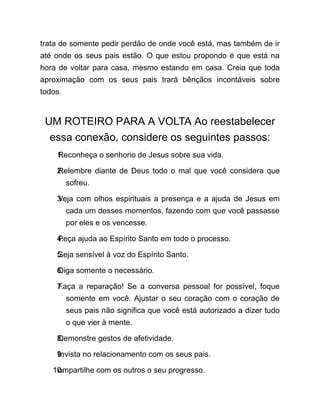 trata de somente pedir perdão de onde você está, mas também de ir
até onde os seus pais estão. O que estou propondo é que está na
hora de voltar para casa, mesmo estando em casa. Creia que toda
aproximação com os seus pais trará bênçãos incontáveis sobre
todos.
UM ROTEIRO PARA A VOLTA Ao reestabelecer
essa conexão, considere os seguintes passos:
1.
Reconheça o senhorio de Jesus sobre sua vida.
2.
Relembre diante de Deus todo o mal que você considera que
sofreu.
3.
Veja com olhos espirituais a presença e a ajuda de Jesus em
cada um desses momentos, fazendo com que você passasse
por eles e os vencesse.
4.
Peça ajuda ao Espírito Santo em todo o processo.
5.
Seja sensível à voz do Espírito Santo.
6.
Diga somente o necessário.
7.
Faça a reparação! Se a conversa pessoal for possível, foque
somente em você. Ajustar o seu coração com o coração de
seus pais não significa que você está autorizado a dizer tudo
o que vier à mente.
8.
Demonstre gestos de afetividade.
9.
Invista no relacionamento com os seus pais.
10.
ompartilhe com os outros o seu progresso.
 
