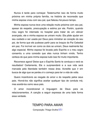 Nunca é tarde para começar. Testemunhei isso de forma muito
próxima em minha própria família, na história de reconexão que
minha esposa viveu com seu pai, que faleceu há pouco tempo.
Minha esposa nunca teve uma relação muito próxima com seu pai,
apesar do respeito, preocupação e estima por ele. Porém, quando
meu sogro foi internado no hospital para tratar de um câncer
avançado, ele e minha esposa se uniram muito. Ela pôde ajudar em
seu cuidado e ser usada por Deus para ministrar ao coração do seu
pai, de forma que ele pudesse partir para os braços do Pai Celestial
em paz. Foi incrível ver como os dois se uniram, Deus realmente fez
algo especial. Minha esposa foi levada pelo Espírito e o meu sogro
consentiu a uma conexão que eles nunca tinham vivido. Tenho
certeza de que para minha esposa tudo isso foi muito importante.
Recomece agora! Deixe que o Espírito Santo te conduza e verá os
resultados! Certamente, Ele o surpreenderá e a sua vida será
marcada pela liberdade também nessa área. Acredite que ir em
busca de algo que se perdeu é o começo para ter a vida de volta.
Quero incentivá-lo ao resgate do amor e do respeito pelos seus
pais. Honrá-los não significa aceitar qualquer tipo de conduta má,
mas aceitá-los como seus pais.
O amor incondicional é linguagem de Deus para os
relacionamentos. A canção a seguir expressa de uma bela forma
essa verdade.
TEMPO PARA AMAR
Composição: Thiago Grulha [ 27 ]
 
