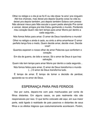 Olhei no relógio e o dia já se foi E eu não disse ‘te amo’ pra ninguém
Até tive chances, mas deixei pra depois Quanta coisa na vida eu
deixei pra depois também, pra depois também Estava com pressa
Não abracei meus pais Não escutei a quem pedia atenção Pra correr
e vencer, deixei amigos pra trás Estou ganhando o mundo, Perdendo
meu coração Quem não tem tempo para amar Morre por dentro a
cada segundo...
Nós fomos feitos para amar; O amor de Deus transforma o mundo!
Olhei no relógio e ainda é cedo, eu sinto a alma amanhecer O amor
perfeito lança fora o medo, Quem decide amar, decide viver, Decide
viver!
Quantos esperam o nosso olhar de amor Palavras que confortem o
coração.
Em dia de guerra, de ódio e rancor, Só o amor de Deus é que traz
salvação.
Quem não tem tempo para amar Morre por dentro a cada segundo...
Nós fomos feitos para amar, O amor de Deus transforma o mundo
(...) O amor de Deus transforma tudo.
É tempo de amar. É tempo de tomar a decisão de perdoar,
apoiando-se no amor de Deus.
ESPERANÇA PARA PAIS FERIDOS
Vez por outra, deparo-me com pais machucados por conta de
filhos distantes. Em alguns casos, os pais realmente não são
responsáveis por isso. O que tenho colocado até aqui, em sua maior
parte, está ligado à realidade de pais passivos e distantes de seus
filhos e os efeitos trágicos que costumeiramente acontecem. Porém,
 