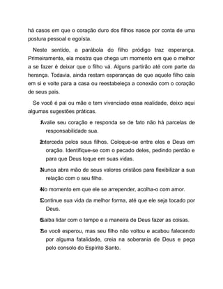 há casos em que o coração duro dos filhos nasce por conta de uma
postura pessoal e egoísta.
Neste sentido, a parábola do filho pródigo traz esperança.
Primeiramente, ela mostra que chega um momento em que o melhor
a se fazer é deixar que o filho vá. Alguns partirão até com parte da
herança. Todavia, ainda restam esperanças de que aquele filho caia
em si e volte para a casa ou reestabeleça a conexão com o coração
de seus pais.
Se você é pai ou mãe e tem vivenciado essa realidade, deixo aqui
algumas sugestões práticas.
1.
Avalie seu coração e responda se de fato não há parcelas de
responsabilidade sua.
2.
Interceda pelos seus filhos. Coloque-se entre eles e Deus em
oração. Identifique-se com o pecado deles, pedindo perdão e
para que Deus toque em suas vidas.
3.
Nunca abra mão de seus valores cristãos para flexibilizar a sua
relação com o seu filho.
4.
No momento em que ele se arrepender, acolha-o com amor.
5.
Continue sua vida da melhor forma, até que ele seja tocado por
Deus.
6.
Saiba lidar com o tempo e a maneira de Deus fazer as coisas.
7.
Se você esperou, mas seu filho não voltou e acabou falecendo
por alguma fatalidade, creia na soberania de Deus e peça
pelo consolo do Espírito Santo.
 