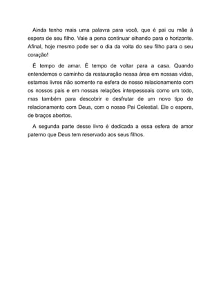 Ainda tenho mais uma palavra para você, que é pai ou mãe à
espera de seu filho. Vale a pena continuar olhando para o horizonte.
Afinal, hoje mesmo pode ser o dia da volta do seu filho para o seu
coração!
É tempo de amar. É tempo de voltar para a casa. Quando
entendemos o caminho da restauração nessa área em nossas vidas,
estamos livres não somente na esfera de nosso relacionamento com
os nossos pais e em nossas relações interpessoais como um todo,
mas também para descobrir e desfrutar de um novo tipo de
relacionamento com Deus, com o nosso Pai Celestial. Ele o espera,
de braços abertos.
A segunda parte desse livro é dedicada a essa esfera de amor
paterno que Deus tem reservado aos seus filhos.
 