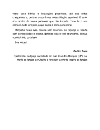 vasta base bíblica e ilustrações poderosas, até que todos
cheguemos a, de fato, assumirmos nossa filiação espiritual. O autor
nos mostra de forma poderosa que não importa como foi o seu
começo, tudo tem jeito, o que conta é como se termina!
Mergulhe neste livro, receba sem reservas, se regozije e reparta
com generosidade e alegria, gerando vida e vida abundante, porque
você foi feito para isso!
Boa leitura!
Carlito Paes
Pastor líder da Igreja da Cidade em São José dos Campos (SP), da
Rede de Igrejas da Cidade e fundador da Rede Inspire de Igrejas
 