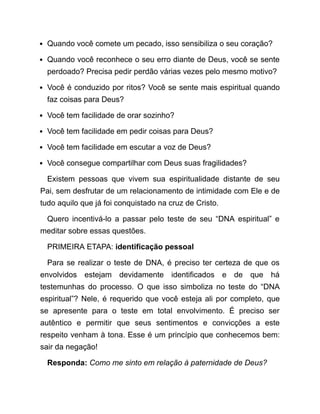 Quando você comete um pecado, isso sensibiliza o seu coração?
Quando você reconhece o seu erro diante de Deus, você se sente
perdoado? Precisa pedir perdão várias vezes pelo mesmo motivo?
Você é conduzido por ritos? Você se sente mais espiritual quando
faz coisas para Deus?
Você tem facilidade de orar sozinho?
Você tem facilidade em pedir coisas para Deus?
Você tem facilidade em escutar a voz de Deus?
Você consegue compartilhar com Deus suas fragilidades?
Existem pessoas que vivem sua espiritualidade distante de seu
Pai, sem desfrutar de um relacionamento de intimidade com Ele e de
tudo aquilo que já foi conquistado na cruz de Cristo.
Quero incentivá-lo a passar pelo teste de seu “DNA espiritual” e
meditar sobre essas questões.
PRIMEIRA ETAPA: identificação pessoal
Para se realizar o teste de DNA, é preciso ter certeza de que os
envolvidos estejam devidamente identificados e de que há
testemunhas do processo. O que isso simboliza no teste do “DNA
espiritual”? Nele, é requerido que você esteja ali por completo, que
se apresente para o teste em total envolvimento. É preciso ser
autêntico e permitir que seus sentimentos e convicções a este
respeito venham à tona. Esse é um princípio que conhecemos bem:
sair da negação!
Responda: Como me sinto em relação à paternidade de Deus?
 