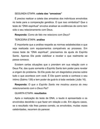 SEGUNDA ETAPA: coleta das “amostras”
É preciso realizar a coleta das amostras dos indivíduos envolvidos
no teste para a comparação genética. O que isso simboliza? Que o
teste do “DNA espiritual” envolve analisar as evidências de como tem
sido o seu relacionamento com Deus.
Responda: Como de fato me relaciono com Deus?
TERCEIRA ETAPA: análise
É importante que a análise respeite as normas estabelecidas e que
seja realizada com equipamentos compatíveis ao processo. Em
nosso teste de “DNA espiritual”, precisamos da ajuda do Espírito
Santo. Apenas Ele pode viabilizar e revelar o que realmente se
passa conosco.
Existem certas situações que o prendem em sua relação com o
Deus Pai, das quais somente o Espírito Santo tem poder para revelar
a origem do problema. Só Ele pode dar um diagnóstico preciso sobre
tudo o que acontece com você. É Ele quem sonda e conhece o seu
íntimo (Salmo 139) e tem poder de guiá-lo à toda verdade (João 16).
Responda: O que o Espírito Santo me mostrou acerca do meu
relacionamento com o Deus Pai?
QUARTA ETAPA: resultados
Após a realização do teste de DNA, o laudo é apresentado e os
envolvidos decidirão o que fazer em relação a ele. Em alguns casos,
se o resultado não lhes parece correto, os envolvidos, muitas vezes
celebridades, recorrem do parecer.
 