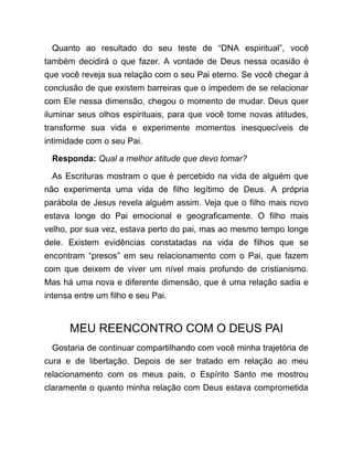 Quanto ao resultado do seu teste de “DNA espiritual”, você
também decidirá o que fazer. A vontade de Deus nessa ocasião é
que você reveja sua relação com o seu Pai eterno. Se você chegar à
conclusão de que existem barreiras que o impedem de se relacionar
com Ele nessa dimensão, chegou o momento de mudar. Deus quer
iluminar seus olhos espirituais, para que você tome novas atitudes,
transforme sua vida e experimente momentos inesquecíveis de
intimidade com o seu Pai.
Responda: Qual a melhor atitude que devo tomar?
As Escrituras mostram o que é percebido na vida de alguém que
não experimenta uma vida de filho legítimo de Deus. A própria
parábola de Jesus revela alguém assim. Veja que o filho mais novo
estava longe do Pai emocional e geograficamente. O filho mais
velho, por sua vez, estava perto do pai, mas ao mesmo tempo longe
dele. Existem evidências constatadas na vida de filhos que se
encontram “presos” em seu relacionamento com o Pai, que fazem
com que deixem de viver um nível mais profundo de cristianismo.
Mas há uma nova e diferente dimensão, que é uma relação sadia e
intensa entre um filho e seu Pai.
MEU REENCONTRO COM O DEUS PAI
Gostaria de continuar compartilhando com você minha trajetória de
cura e de libertação. Depois de ser tratado em relação ao meu
relacionamento com os meus pais, o Espírito Santo me mostrou
claramente o quanto minha relação com Deus estava comprometida
 
