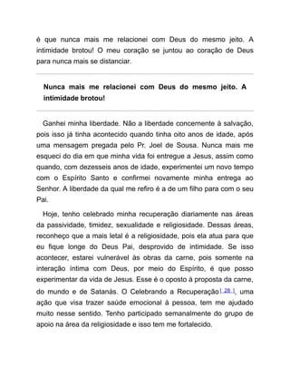 é que nunca mais me relacionei com Deus do mesmo jeito. A
intimidade brotou! O meu coração se juntou ao coração de Deus
para nunca mais se distanciar.
Nunca mais me relacionei com Deus do mesmo jeito. A
intimidade brotou!
Ganhei minha liberdade. Não a liberdade concernente à salvação,
pois isso já tinha acontecido quando tinha oito anos de idade, após
uma mensagem pregada pelo Pr. Joel de Sousa. Nunca mais me
esqueci do dia em que minha vida foi entregue a Jesus, assim como
quando, com dezesseis anos de idade, experimentei um novo tempo
com o Espírito Santo e confirmei novamente minha entrega ao
Senhor. A liberdade da qual me refiro é a de um filho para com o seu
Pai.
Hoje, tenho celebrado minha recuperação diariamente nas áreas
da passividade, timidez, sexualidade e religiosidade. Dessas áreas,
reconheço que a mais letal é a religiosidade, pois ela atua para que
eu fique longe do Deus Pai, desprovido de intimidade. Se isso
acontecer, estarei vulnerável às obras da carne, pois somente na
interação íntima com Deus, por meio do Espírito, é que posso
experimentar da vida de Jesus. Esse é o oposto à proposta da carne,
do mundo e de Satanás. O Celebrando a Recuperação [ 28 ], uma
ação que visa trazer saúde emocional à pessoa, tem me ajudado
muito nesse sentido. Tenho participado semanalmente do grupo de
apoio na área da religiosidade e isso tem me fortalecido.
 