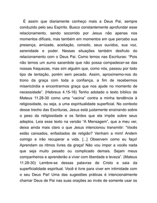 É assim que diariamente conheço mais a Deus Pai, sempre
conduzido pelo seu Espírito. Busco constantemente aprofundar esse
relacionamento, sendo socorrido por Jesus não apenas nos
momentos difíceis, mas também em momentos em que percebo sua
presença, amizade, aceitação, consolo, seus ouvidos, sua voz,
serenidade e poder. Nessas situações também desfruto do
relacionamento com o Deus Pai. Como lemos nas Escrituras: “Pois
não temos um sumo sacerdote que não possa compadecer-se das
nossas fraquezas, mas sim alguém que, como nós, passou por todo
tipo de tentação, porém sem pecado. Assim, aproximemo-nos do
trono da graça com toda a confiança, a fim de recebermos
misericórdia e encontrarmos graça que nos ajude no momento de
necessidade”. (Hebreus 4.15-16) Tenho adotado o texto bíblico de
Mateus 11.28-30 como uma “vacina” contra a minha tendência à
religiosidade, ou seja, a uma espiritualidade superficial. No contexto
desse trecho das Escrituras, Jesus está justamente ensinando sobre
o peso da religiosidade e os fardos que ela impõe sobre seus
adeptos. Leia esse texto na versão “A Mensagem”, que a meu ver,
deixa ainda mais claro o que Jesus intencionou transmitir: “Vocês
estão cansados, enfastiados de religião? Venham a mim! Andem
comigo e irão recuperar a vida. [...] Observem como eu faço!
Aprendam os ritmos livres da graça! Não vou impor a vocês nada
que seja muito pesado ou complicado demais. Sejam meus
companheiros e aprenderão a viver com liberdade e leveza”. (Mateus
11.28-30) Lembre-se dessas palavras de Cristo e saia da
superficialidade espiritual. Você é livre para viver em intimidade com
o seu Deus Pai! Uma das sugestões práticas é intencionalmente
chamar Deus de Pai nas suas orações ao invés de somente usar os
 