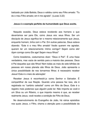 batizado por João Batista, Deus o validou como seu Filho amado: “Tu
és o meu Filho amado; em ti me agrado”. (Lucas 3.22)
Jesus é o exemplo perfeito da humanidade que Deus aceita.
Naquela ocasião, Deus estava revelando aos homens o que
deveríamos ser para Ele, como Jesus era: seus filhos. Ser um
discípulo de Jesus significa ter o mesmo relacionamento que Jesus,
enquanto homem, tinha com o Pai. Em outras palavras, Deus estava
dizendo: “Este é o meu filho amado! Vocês querem me agradar,
querem ter um relacionamento íntimo comigo? Sejam como ele!
Ajam comigo como Ele age! Sejam meus filhos!”
Como brasileiros, costumamos dizer: “Deus é Pai!”. É uma frase
verdadeira, mas vazia de sentido para a maioria das pessoas. Deus
é Pai daqueles que são filhos! Nem todas as mais de sete bilhões de
pessoas em nosso planeta são filhos de Deus. João apresenta a
única possibilidade de nos tornarmos filhos: é necessário receber
Jesus! Este é o meio de adoração!
Receber Jesus é reconhecê-Lo como Senhor e Salvador. É
compartilhar de sua filiação. Quando uma pessoa faz isso, ela é
registrada no “cartório celestial” como um filho de Deus. Este é o
registro mais poderoso que alguém pode ter. Não importa se você é
um Silva ou um Ribeiro, o que importa mesmo é que, ao receber
realmente Jesus, você recebe a condição de Filho de Deus.
No desenvolvimento do Evangelho de João, há vários episódios
nos quais Jesus, o Filho, chama a atenção para a possibilidade da
 