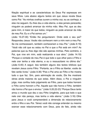 filiação espiritual e as características do Deus Pai expressas em
seus filhos. Leia abaixo alguns textos em que Jesus revela Deus
como Pai: “As minhas ovelhas ouvem a minha voz; eu as conheço, e
elas me seguem. Eu lhes dou a vida eterna, e elas jamais perecerão;
ninguém as poderá arrancar da minha mão. Meu Pai, que as deu
para mim, é maior do que todos; ninguém as pode arrancar da mão
de meu Pai. Eu e o Pai somos um.”
(João 10.27-30) “Então lhe perguntaram: Onde está o seu pai?
Respondeu Jesus: Vocês não conhecem nem a mim nem a meu Pai.
Se me conhecessem, também conheceriam a meu Pai.” (João 8.19)
“Você não crê que eu estou no Pai e que o Pai está em mim? As
palavras que eu lhes digo não são apenas minhas. Pelo contrário, o
Pai, que vive em mim, está realizando a sua obra.” (João 14.10)
“Porque a vontade de meu Pai é que todo o que olhar para o Filho e
nele crer tenha a vida eterna, e eu o ressuscitarei no último dia.”
(João 6.40) A seguir, leia também alguns dos textos bíblicos que
revelam Jesus como Filho: “Portanto, se o Filho os libertar, vocês de
fato serão livres.” (João 8.36) “Pois o Pai ama ao Filho e lhe mostra
tudo o que faz. Sim, para admiração de vocês, Ele lhe mostrará
obras ainda maiores do que estas. Além disso, o Pai a ninguém
julga, mas confiou todo julgamento ao Filho, para que todos honrem
o Filho como honram o Pai. Aquele que não honra o Filho, também
não honra o Pai que o enviou.” (João 5.20,22-23) “Porque Deus tanto
amou o mundo que deu o seu Filho Unigênito, para que todo o que
nele crer não pereça, mas tenha a vida eterna.” (João 3.16) Olhe
para Jesus e você compreenderá a dimensão do relacionamento
entre o filho e seu Pai. Talvez você não consiga entender ou mesmo
exercer esse relacionamento com Deus, pois de fato, ainda não
 