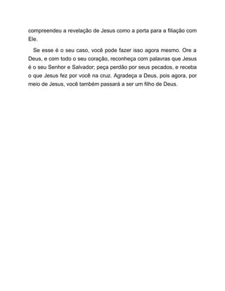 compreendeu a revelação de Jesus como a porta para a filiação com
Ele.
Se esse é o seu caso, você pode fazer isso agora mesmo. Ore a
Deus, e com todo o seu coração, reconheça com palavras que Jesus
é o seu Senhor e Salvador; peça perdão por seus pecados, e receba
o que Jesus fez por você na cruz. Agradeça a Deus, pois agora, por
meio de Jesus, você também passará a ser um filho de Deus.
 