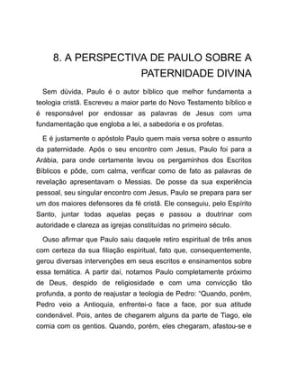 8. A PERSPECTIVA DE PAULO SOBRE A
PATERNIDADE DIVINA
Sem dúvida, Paulo é o autor bíblico que melhor fundamenta a
teologia cristã. Escreveu a maior parte do Novo Testamento bíblico e
é responsável por endossar as palavras de Jesus com uma
fundamentação que engloba a lei, a sabedoria e os profetas.
E é justamente o apóstolo Paulo quem mais versa sobre o assunto
da paternidade. Após o seu encontro com Jesus, Paulo foi para a
Arábia, para onde certamente levou os pergaminhos dos Escritos
Bíblicos e pôde, com calma, verificar como de fato as palavras de
revelação apresentavam o Messias. De posse da sua experiência
pessoal, seu singular encontro com Jesus, Paulo se prepara para ser
um dos maiores defensores da fé cristã. Ele conseguiu, pelo Espírito
Santo, juntar todas aquelas peças e passou a doutrinar com
autoridade e clareza as igrejas constituídas no primeiro século.
Ouso afirmar que Paulo saiu daquele retiro espiritual de três anos
com certeza da sua filiação espiritual, fato que, consequentemente,
gerou diversas intervenções em seus escritos e ensinamentos sobre
essa temática. A partir daí, notamos Paulo completamente próximo
de Deus, despido de religiosidade e com uma convicção tão
profunda, a ponto de reajustar a teologia de Pedro: “Quando, porém,
Pedro veio a Antioquia, enfrentei-o face a face, por sua atitude
condenável. Pois, antes de chegarem alguns da parte de Tiago, ele
comia com os gentios. Quando, porém, eles chegaram, afastou-se e
 