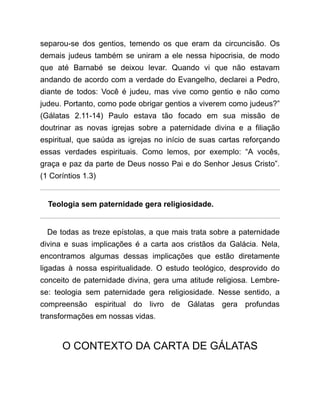 separou-se dos gentios, temendo os que eram da circuncisão. Os
demais judeus também se uniram a ele nessa hipocrisia, de modo
que até Barnabé se deixou levar. Quando vi que não estavam
andando de acordo com a verdade do Evangelho, declarei a Pedro,
diante de todos: Você é judeu, mas vive como gentio e não como
judeu. Portanto, como pode obrigar gentios a viverem como judeus?”
(Gálatas 2.11-14) Paulo estava tão focado em sua missão de
doutrinar as novas igrejas sobre a paternidade divina e a filiação
espiritual, que saúda as igrejas no início de suas cartas reforçando
essas verdades espirituais. Como lemos, por exemplo: “A vocês,
graça e paz da parte de Deus nosso Pai e do Senhor Jesus Cristo”.
(1 Coríntios 1.3)
Teologia sem paternidade gera religiosidade.
De todas as treze epístolas, a que mais trata sobre a paternidade
divina e suas implicações é a carta aos cristãos da Galácia. Nela,
encontramos algumas dessas implicações que estão diretamente
ligadas à nossa espiritualidade. O estudo teológico, desprovido do
conceito de paternidade divina, gera uma atitude religiosa. Lembre-
se: teologia sem paternidade gera religiosidade. Nesse sentido, a
compreensão espiritual do livro de Gálatas gera profundas
transformações em nossas vidas.
O CONTEXTO DA CARTA DE GÁLATAS
 