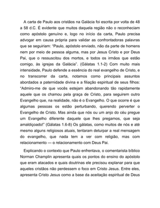 A carta de Paulo aos cristãos na Galácia foi escrita por volta de 48
a 58 d.C. É evidente que muitos daquela região não o reconheciam
como apóstolo genuíno e, logo no início da carta, Paulo precisa
advogar em causa própria para validar as confrontadoras palavras
que se seguiriam: “Paulo, apóstolo enviado, não da parte de homens
nem por meio de pessoa alguma, mas por Jesus Cristo e por Deus
Pai, que o ressuscitou dos mortos, e todos os irmãos que estão
comigo, às igrejas da Galácia”. (Gálatas 1.1-2) Com muito mais
intensidade, Paulo defende a essência do real evangelho de Cristo, e
no transcorrer da carta, notamos como principais assuntos
abordados a paternidade divina e a filiação espiritual de seus filhos:
“Admiro-me de que vocês estejam abandonando tão rapidamente
aquele que os chamou pela graça de Cristo, para seguirem outro
Evangelho que, na realidade, não é o Evangelho. O que ocorre é que
algumas pessoas os estão perturbando, querendo perverter o
Evangelho de Cristo. Mas ainda que nós ou um anjo do céu pregue
um Evangelho diferente daquele que lhes pregamos, que seja
amaldiçoado!” (Gálatas 1.6-8) Os gálatas, como muitos de nós e até
mesmo alguns religiosos atuais, tentaram deturpar a real mensagem
do evangelho, que nada tem a ver com religião, mas com
relacionamento ― o relacionamento com Deus Pai.
Explicando o contexto que Paulo enfrentava, o comentarista bíblico
Norman Champlin apresenta quais os pontos do ensino do apóstolo
que eram atacados e quais doutrinas ele precisou explanar para que
aqueles cristãos não perdessem o foco em Cristo Jesus. Entre eles,
apresenta Cristo Jesus como a base da aceitação espiritual de Deus
 