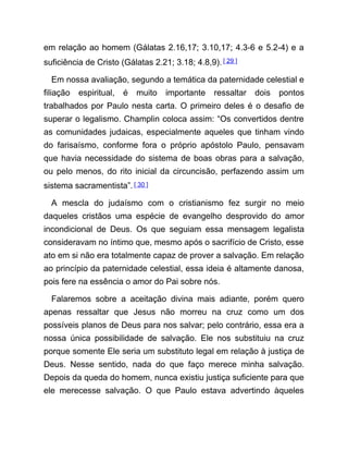 em relação ao homem (Gálatas 2.16,17; 3.10,17; 4.3-6 e 5.2-4) e a
suficiência de Cristo (Gálatas 2.21; 3.18; 4.8,9).[ 29 ]
Em nossa avaliação, segundo a temática da paternidade celestial e
filiação espiritual, é muito importante ressaltar dois pontos
trabalhados por Paulo nesta carta. O primeiro deles é o desafio de
superar o legalismo. Champlin coloca assim: “Os convertidos dentre
as comunidades judaicas, especialmente aqueles que tinham vindo
do farisaísmo, conforme fora o próprio apóstolo Paulo, pensavam
que havia necessidade do sistema de boas obras para a salvação,
ou pelo menos, do rito inicial da circuncisão, perfazendo assim um
sistema sacramentista”. [ 30 ]
A mescla do judaísmo com o cristianismo fez surgir no meio
daqueles cristãos uma espécie de evangelho desprovido do amor
incondicional de Deus. Os que seguiam essa mensagem legalista
consideravam no íntimo que, mesmo após o sacrifício de Cristo, esse
ato em si não era totalmente capaz de prover a salvação. Em relação
ao princípio da paternidade celestial, essa ideia é altamente danosa,
pois fere na essência o amor do Pai sobre nós.
Falaremos sobre a aceitação divina mais adiante, porém quero
apenas ressaltar que Jesus não morreu na cruz como um dos
possíveis planos de Deus para nos salvar; pelo contrário, essa era a
nossa única possibilidade de salvação. Ele nos substituiu na cruz
porque somente Ele seria um substituto legal em relação à justiça de
Deus. Nesse sentido, nada do que faço merece minha salvação.
Depois da queda do homem, nunca existiu justiça suficiente para que
ele merecesse salvação. O que Paulo estava advertindo àqueles
 