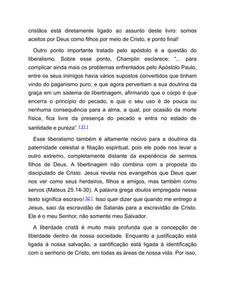 cristãos está diretamente ligado ao assunto deste livro: somos
aceitos por Deus como filhos por meio de Cristo, e ponto final!
Outro ponto importante tratado pelo apóstolo é a questão do
liberalismo. Sobre esse ponto, Champlin esclarece: “... para
complicar ainda mais os problemas enfrentados pelo Apóstolo Paulo,
entre os seus inimigos havia vários supostos convertidos que tinham
vindo do paganismo puro, e que agora pervertiam a sua doutrina da
graça em um sistema de libertinagem, afirmando que o corpo é que
encerra o princípio do pecado, e que o seu uso é de pouca ou
nenhuma consequência para a alma, a qual, por ocasião da morte
física, fica livre da presença do pecado e entra no estado de
santidade e pureza”.[ 31 ]
Esse liberalismo também é altamente nocivo para a doutrina da
paternidade celestial e filiação espiritual, pois ele pode nos levar a
outro extremo, completamente distante da experiência de sermos
filhos de Deus. A libertinagem não combina com a proposta do
discipulado de Cristo. Jesus revela nos evangelhos que Deus quer
nos ver como seus herdeiros, filhos e amigos, mas também como
servos (Mateus 25.14-30). A palavra grega doulos empregada nesse
texto significa escravo[ 32 ]. Isso quer dizer que quando me entrego a
Jesus, saio da escravidão de Satanás para a escravidão de Cristo.
Ele é o meu Senhor, não somente meu Salvador.
A liberdade cristã é muito mais profunda que a concepção de
liberdade dentro de nossa sociedade. Enquanto a justificação está
ligada à nossa salvação, a santificação está ligada à identificação
com o senhorio de Cristo, em todas as áreas de nossa vida. Por isso,
 