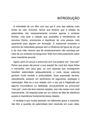 INTRODUÇÃO
A intimidade de um filho com seu pai é uma das esferas mais
lindas da vida. Inclusive, temos que lembrar que a relação de
paternidade não necessariamente envolve apenas o contexto
familiar, mas toda a relação que possibilita a transferência de
recursos físicos, emocionais e espirituais de uma pessoa mais
experiente para alguém em formação. É impossível encontrar o
caminho da maturidade pessoal sem a influência da figura de um pai
e de uma mãe, mesmo que tal amadurecimento não aconteça por
meio de um contexto consanguíneo. Este livro trata justamente sobre
esse importante assunto.
Agora, pare um pouco e pronuncie com sua própria voz: “meu pai!”
Penso que posso até prever a sua reação! Se você tem laços fortes
e marcantes com seus pais, ou com pessoas que conseguiram
transferir paternidade adequadamente a você, essas palavras
ganham muito sentido e profundidade. Essa expressão deveria,
naturalmente, produzir um sentimento de segurança, aceitação e
valorização. Mas se a sua relação com o seu pai é fragilizada por
alguma circunstância ou fatalidade, provavelmente ao pronunciar
“meu pai”, você não teve maiores reações, isso não mexeu com você
internamente. Tal resposta pode ser um indício da falta de referência
quanto à importância fundamental dessa relação.
A verdade é que muitas pessoas, em diferentes graus e maneiras,
não têm a questão da paternidade bem resolvida em suas vidas.
 