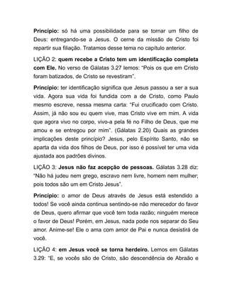 Princípio: só há uma possibilidade para se tornar um filho de
Deus: entregando-se a Jesus. O cerne da missão de Cristo foi
repartir sua filiação. Tratamos desse tema no capítulo anterior.
LIÇÃO 2: quem recebe a Cristo tem um identificação completa
com Ele. No verso de Gálatas 3.27 lemos: “Pois os que em Cristo
foram batizados, de Cristo se revestiram”.
Princípio: ter identificação significa que Jesus passou a ser a sua
vida. Agora sua vida foi fundida com a de Cristo, como Paulo
mesmo escreve, nessa mesma carta: “Fui crucificado com Cristo.
Assim, já não sou eu quem vive, mas Cristo vive em mim. A vida
que agora vivo no corpo, vivo-a pela fé no Filho de Deus, que me
amou e se entregou por mim”. (Gálatas 2.20) Quais as grandes
implicações deste princípio? Jesus, pelo Espírito Santo, não se
aparta da vida dos filhos de Deus, por isso é possível ter uma vida
ajustada aos padrões divinos.
LIÇÃO 3: Jesus não faz acepção de pessoas. Gálatas 3.28 diz:
“Não há judeu nem grego, escravo nem livre, homem nem mulher;
pois todos são um em Cristo Jesus”.
Princípio: o amor de Deus através de Jesus está estendido a
todos! Se você ainda continua sentindo-se não merecedor do favor
de Deus, quero afirmar que você tem toda razão; ninguém merece
o favor de Deus! Porém, em Jesus, nada pode nos separar do Seu
amor. Anime-se! Ele o ama com amor de Pai e nunca desistirá de
você.
LIÇÃO 4: em Jesus você se torna herdeiro. Lemos em Gálatas
3.29: “E, se vocês são de Cristo, são descendência de Abraão e
 