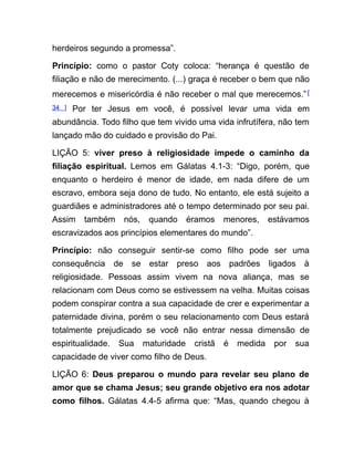 herdeiros segundo a promessa”.
Princípio: como o pastor Coty coloca: “herança é questão de
filiação e não de merecimento. (...) graça é receber o bem que não
merecemos e misericórdia é não receber o mal que merecemos.”[
34 ] Por ter Jesus em você, é possível levar uma vida em
abundância. Todo filho que tem vivido uma vida infrutífera, não tem
lançado mão do cuidado e provisão do Pai.
LIÇÃO 5: viver preso à religiosidade impede o caminho da
filiação espiritual. Lemos em Gálatas 4.1-3: “Digo, porém, que
enquanto o herdeiro é menor de idade, em nada difere de um
escravo, embora seja dono de tudo. No entanto, ele está sujeito a
guardiães e administradores até o tempo determinado por seu pai.
Assim também nós, quando éramos menores, estávamos
escravizados aos princípios elementares do mundo”.
Princípio: não conseguir sentir-se como filho pode ser uma
consequência de se estar preso aos padrões ligados à
religiosidade. Pessoas assim vivem na nova aliança, mas se
relacionam com Deus como se estivessem na velha. Muitas coisas
podem conspirar contra a sua capacidade de crer e experimentar a
paternidade divina, porém o seu relacionamento com Deus estará
totalmente prejudicado se você não entrar nessa dimensão de
espiritualidade. Sua maturidade cristã é medida por sua
capacidade de viver como filho de Deus.
LIÇÃO 6: Deus preparou o mundo para revelar seu plano de
amor que se chama Jesus; seu grande objetivo era nos adotar
como filhos. Gálatas 4.4-5 afirma que: “Mas, quando chegou à
 