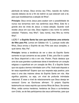 plenitude do tempo, Deus enviou seu Filho, nascido de mulher,
nascido debaixo da lei a fim de redimir os que estavam sob a lei,
para que recebêssemos a adoção de filhos”.
Princípio: Deus envia Jesus para acabar com a possibilidade de
nunca nos tornarmos nem nos sentirmos seus filhos. Este foi o
grande alvo da vinda de Jesus: a nossa adoção. Quando você
recebe Jesus em sua vida, Deus registra o seu nome no cartório
celestial: “Fabiano, meu filho!”; “[seu nome], meu filho ou minha
filha!”.
LIÇÃO 7: o Espírito Santo faz com que tenhamos uma sintonia
de filho para Pai. Lemos em Gálatas 4.6: “[...] porque vocês são
filhos, Deus enviou o Espírito de seu Filho aos seus corações, o
qual clama: Aba, Pai”.
Princípio: temos a tendência de ver a obra do Espírito Santo
somente no que concerne ao seu poder. É fato, pois Ele é o poder
de Deus disponível a nós e em nós. Porém, Paulo destaca que
uma de suas grandes e poderosas obras é transformar um coração
religioso e superficial em um coração de filho. É o Espírito Santo
que nos ajuda a termos intimidade com o Pai. Você está disposto a
ter essa experiência? Espero que sua resposta seja positiva, pois
essa é uma das maiores obras do Espírito Santo em nós. Aba
significa paizinho, ou seja, um nível de profunda intimidade
relacional. É esse o nível de relacionamento que Deus deseja ter
conosco! Como as Escrituras afirmam: “O próprio Espírito
testemunha ao nosso espírito que somos filhos de Deus. Se somos
filhos, então somos herdeiros; herdeiros de Deus e co-herdeiros
com Cristo, se de fato participamos dos seus sofrimentos, para que
 
