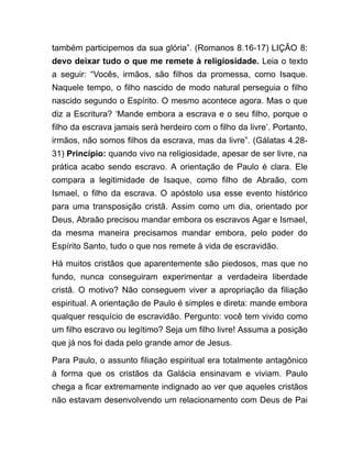 também participemos da sua glória”. (Romanos 8.16-17) LIÇÃO 8:
devo deixar tudo o que me remete à religiosidade. Leia o texto
a seguir: “Vocês, irmãos, são filhos da promessa, como Isaque.
Naquele tempo, o filho nascido de modo natural perseguia o filho
nascido segundo o Espírito. O mesmo acontece agora. Mas o que
diz a Escritura? ‘Mande embora a escrava e o seu filho, porque o
filho da escrava jamais será herdeiro com o filho da livre’. Portanto,
irmãos, não somos filhos da escrava, mas da livre”. (Gálatas 4.28-
31) Princípio: quando vivo na religiosidade, apesar de ser livre, na
prática acabo sendo escravo. A orientação de Paulo é clara. Ele
compara a legitimidade de Isaque, como filho de Abraão, com
Ismael, o filho da escrava. O apóstolo usa esse evento histórico
para uma transposição cristã. Assim como um dia, orientado por
Deus, Abraão precisou mandar embora os escravos Agar e Ismael,
da mesma maneira precisamos mandar embora, pelo poder do
Espírito Santo, tudo o que nos remete à vida de escravidão.
Há muitos cristãos que aparentemente são piedosos, mas que no
fundo, nunca conseguiram experimentar a verdadeira liberdade
cristã. O motivo? Não conseguem viver a apropriação da filiação
espiritual. A orientação de Paulo é simples e direta: mande embora
qualquer resquício de escravidão. Pergunto: você tem vivido como
um filho escravo ou legítimo? Seja um filho livre! Assuma a posição
que já nos foi dada pelo grande amor de Jesus.
Para Paulo, o assunto filiação espiritual era totalmente antagônico
à forma que os cristãos da Galácia ensinavam e viviam. Paulo
chega a ficar extremamente indignado ao ver que aqueles cristãos
não estavam desenvolvendo um relacionamento com Deus de Pai
 