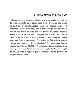 9. UMA NOVA DIMENSÃO
Reconhecer sua filiação espiritual o leva a um nível mais profundo
de relacionamento com Deus. Essa nova dimensão traz novas
perspectivas e transformações reais em nossas vidas. Foi
exatamente o que aconteceu com o filho pródigo, que retornou à
casa do pai: “Mas o pai disse aos seus servos: ‘Depressa! Tragam a
melhor roupa e vistam nele. Coloquem um anel em seu dedo e
calçados em seus pés. Tragam o novilho gordo e matem-no. Vamos
fazer uma festa e alegrar-nos. Pois este meu filho estava morto e
voltou à vida; estava perdido e foi achado’. E começaram a festejar
seu regresso”.(Lucas 15.22-24) A narrativa de Jesus, especialmente
nesse ponto, revela de forma sublime o coração de Deus, o coração
do Pai. Veremos a seguir o que a paternidade divina promove no
coração de seus filhos.
 
