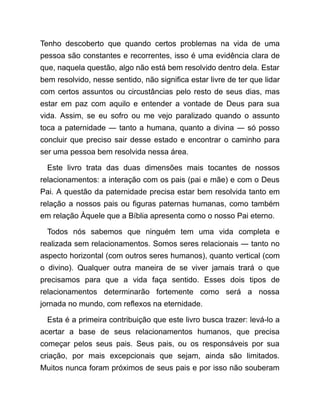 Tenho descoberto que quando certos problemas na vida de uma
pessoa são constantes e recorrentes, isso é uma evidência clara de
que, naquela questão, algo não está bem resolvido dentro dela. Estar
bem resolvido, nesse sentido, não significa estar livre de ter que lidar
com certos assuntos ou circustâncias pelo resto de seus dias, mas
estar em paz com aquilo e entender a vontade de Deus para sua
vida. Assim, se eu sofro ou me vejo paralizado quando o assunto
toca a paternidade ― tanto a humana, quanto a divina ― só posso
concluir que preciso sair desse estado e encontrar o caminho para
ser uma pessoa bem resolvida nessa área.
Este livro trata das duas dimensões mais tocantes de nossos
relacionamentos: a interação com os pais (pai e mãe) e com o Deus
Pai. A questão da paternidade precisa estar bem resolvida tanto em
relação a nossos pais ou figuras paternas humanas, como também
em relação Àquele que a Bíblia apresenta como o nosso Pai eterno.
Todos nós sabemos que ninguém tem uma vida completa e
realizada sem relacionamentos. Somos seres relacionais ― tanto no
aspecto horizontal (com outros seres humanos), quanto vertical (com
o divino). Qualquer outra maneira de se viver jamais trará o que
precisamos para que a vida faça sentido. Esses dois tipos de
relacionamentos determinarão fortemente como será a nossa
jornada no mundo, com reflexos na eternidade.
Esta é a primeira contribuição que este livro busca trazer: levá-lo a
acertar a base de seus relacionamentos humanos, que precisa
começar pelos seus pais. Seus pais, ou os responsáveis por sua
criação, por mais excepcionais que sejam, ainda são limitados.
Muitos nunca foram próximos de seus pais e por isso não souberam
 
