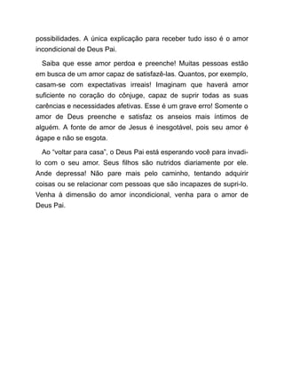 possibilidades. A única explicação para receber tudo isso é o amor
incondicional de Deus Pai.
Saiba que esse amor perdoa e preenche! Muitas pessoas estão
em busca de um amor capaz de satisfazê-las. Quantos, por exemplo,
casam-se com expectativas irreais! Imaginam que haverá amor
suficiente no coração do cônjuge, capaz de suprir todas as suas
carências e necessidades afetivas. Esse é um grave erro! Somente o
amor de Deus preenche e satisfaz os anseios mais íntimos de
alguém. A fonte de amor de Jesus é inesgotável, pois seu amor é
ágape e não se esgota.
Ao “voltar para casa”, o Deus Pai está esperando você para invadi-
lo com o seu amor. Seus filhos são nutridos diariamente por ele.
Ande depressa! Não pare mais pelo caminho, tentando adquirir
coisas ou se relacionar com pessoas que são incapazes de supri-lo.
Venha à dimensão do amor incondicional, venha para o amor de
Deus Pai.
 