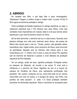 2. ABRIGO
Ao receber seu filho, o pai logo fala a seus empregados:
“Depressa! Tragam a melhor roupa e vistam nele”. (Lucas 15.22) O
filho agora encontrava proteção e abrigo.
Outro privilégio da filiação espiritual é o abrigo espiritual, ou seja, a
cobertura espiritual que o Pai oferece aos seus filhos. Uma das
verdades mais importantes em nossas vidas é a de que somos seres
espirituais e que não há terreno neutro na Terra.
Só há dois domínios: o domínio da luz e o das trevas. Quando uma
pessoa entrega sua vida sem reservas para Jesus, ela passa do
Reino das trevas para o da luz: “Vocês, porém, são geração eleita,
sacerdócio real, nação santa, povo exclusivo de Deus, para anunciar
as grandezas daquele que os chamou das trevas para a sua
maravilhosa luz”. (1 Pedro 2.9) Ir para a casa do Deus Pai significa
sair do domínio de Satanás e passar a viver debaixo da proteção
espiritual do Pai Celestial.
Ter um abrigo, antes de tudo, significa proteção. Proteção contra
os ataques de Satanás, do mundo e da carne. É viver sob a
influência e o domínio de Deus. Significa ter em si a marca do
sangue do Cordeiro de Deus, que representa purificação dos
pecados: “Se, porém, andamos na luz, como Ele está na luz, temos
comunhão uns com os outros, e o sangue de Jesus, seu Filho, nos
purifica de todo pecado”. (1 João 1.7) Essa proteção também
acontece na dimensão espiritual: “Eles o venceram (o acusador) pelo
 
