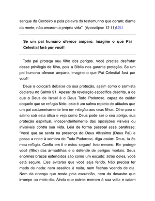 sangue do Cordeiro e pela palavra do testemunho que deram; diante
da morte, não amaram a própria vida”. (Apocalipse 12.11) [ 35 ]
Se um pai humano oferece amparo, imagine o que Pai
Celestial fará por você!
Todo pai protege seu filho dos perigos. Você precisa desfrutar
desse privilégio de filho, pois a Bíblia nos garante proteção. Se um
pai humano oferece amparo, imagine o que Pai Celestial fará por
você!
Deus o colocará debaixo da sua proteção, assim como o salmista
declarou no Salmo 91. Apesar da revelação específica descrita, a de
que o Deus de Israel é o Deus Todo Poderoso, capaz de cuidar
daquele que se refugia Nele, este é um salmo repleto de atitudes que
um pai costumeiramente tem em relação aos seus filhos. Olhe para o
salmo sob esta ótica e veja como Deus pode ser o seu abrigo, sua
proteção espiritual, independentemente das oposições visíveis ou
invisíveis contra sua vida. Leia de forma pessoal essa paráfrase:
“Você que se senta na presença do Deus Altíssimo (Deus Pai) e
passa a noite à sombra do Todo-Poderoso, diga assim: Deus, tu és
meu refúgio. Confio em ti e estou seguro! Isso mesmo. Ele protege
você (filho) das armadilhas e o defende de perigos mortais. Seus
enormes braços estendidos são como um escudo: atrás deles, você
está seguro. Eles evitarão que você seja ferido. Não precisa ter
medo de nada: nem assaltos à noite, nem flechas voando de dia.
Nem da doença que ronda pela escuridão, nem do desastre que
irrompe ao meio-dia. Ainda que outros morram à sua volta e caiam
 