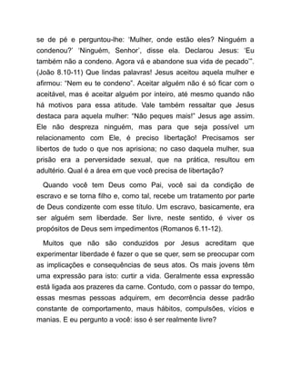 se de pé e perguntou-lhe: ‘Mulher, onde estão eles? Ninguém a
condenou?’ ‘Ninguém, Senhor’, disse ela. Declarou Jesus: ‘Eu
também não a condeno. Agora vá e abandone sua vida de pecado’”.
(João 8.10-11) Que lindas palavras! Jesus aceitou aquela mulher e
afirmou: “Nem eu te condeno”. Aceitar alguém não é só ficar com o
aceitável, mas é aceitar alguém por inteiro, até mesmo quando não
há motivos para essa atitude. Vale também ressaltar que Jesus
destaca para aquela mulher: “Não peques mais!” Jesus age assim.
Ele não despreza ninguém, mas para que seja possível um
relacionamento com Ele, é preciso libertação! Precisamos ser
libertos de tudo o que nos aprisiona; no caso daquela mulher, sua
prisão era a perversidade sexual, que na prática, resultou em
adultério. Qual é a área em que você precisa de libertação?
Quando você tem Deus como Pai, você sai da condição de
escravo e se torna filho e, como tal, recebe um tratamento por parte
de Deus condizente com esse título. Um escravo, basicamente, era
ser alguém sem liberdade. Ser livre, neste sentido, é viver os
propósitos de Deus sem impedimentos (Romanos 6.11-12).
Muitos que não são conduzidos por Jesus acreditam que
experimentar liberdade é fazer o que se quer, sem se preocupar com
as implicações e consequências de seus atos. Os mais jovens têm
uma expressão para isto: curtir a vida. Geralmente essa expressão
está ligada aos prazeres da carne. Contudo, com o passar do tempo,
essas mesmas pessoas adquirem, em decorrência desse padrão
constante de comportamento, maus hábitos, compulsões, vícios e
manias. E eu pergunto a você: isso é ser realmente livre?
 