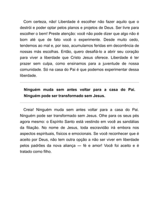 Com certeza, não! Liberdade é escolher não fazer aquilo que o
destrói e poder optar pelos planos e projetos de Deus. Ser livre para
escolher o bem! Preste atenção: você não pode dizer que algo não é
bom até que de fato você o experimente. Desde muito cedo,
tendemos ao mal e, por isso, acumulamos feridas em decorrência de
nossas más escolhas. Então, quero desafiá-lo a abrir seu coração
para viver a liberdade que Cristo Jesus oferece. Liberdade é ter
prazer sem culpa, como ensinamos para a juventude de nossa
comunidade. Só na casa do Pai é que podemos experimentar dessa
liberdade.
Ninguém muda sem antes voltar para a casa do Pai.
Ninguém pode ser transformado sem Jesus.
Creia! Ninguém muda sem antes voltar para a casa do Pai.
Ninguém pode ser transformado sem Jesus. Olhe para os seus pés
agora mesmo: o Espírito Santo está vestindo em você as sandálias
da filiação. No nome de Jesus, toda escravidão irá embora nos
aspectos espirituais, físicos e emocionais. Se você reconhecer que é
aceito por Deus, não tem outra opção a não ser viver em liberdade
pelos padrões da nova aliança ― fé e amor! Você foi aceito e é
tratado como filho.
 